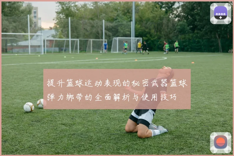 提升篮球运动表现的秘密武器篮球弹力绑带的全面解析与使用技巧