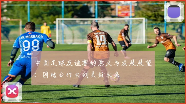 中国足球友谊赛的意义与发展展望：团结合作共创美好未来