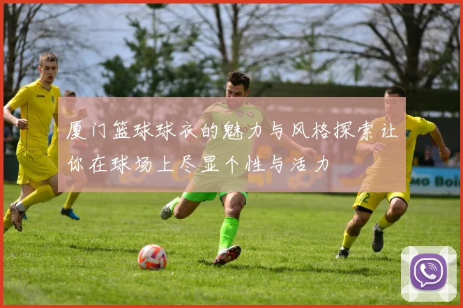 厦门篮球球衣的魅力与风格探索让你在球场上尽显个性与活力