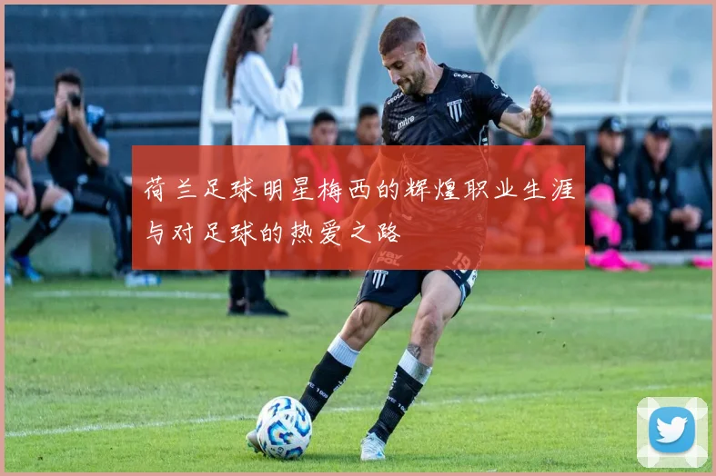 荷兰足球明星梅西的辉煌职业生涯与对足球的热爱之路