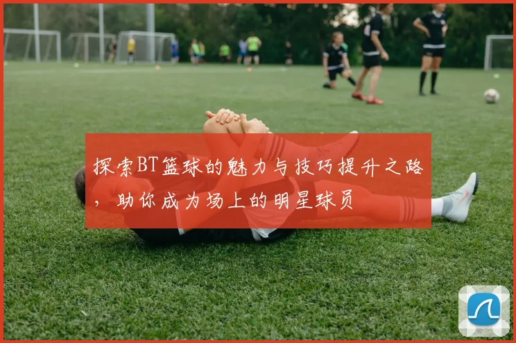 探索BT篮球的魅力与技巧提升之路，助你成为场上的明星球员