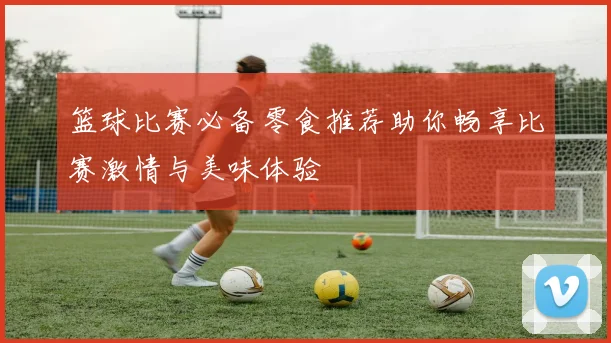 篮球比赛必备零食推荐助你畅享比赛激情与美味体验