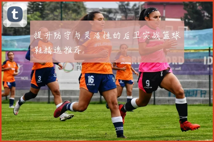 提升防守与灵活性的后卫实战篮球鞋精选推荐