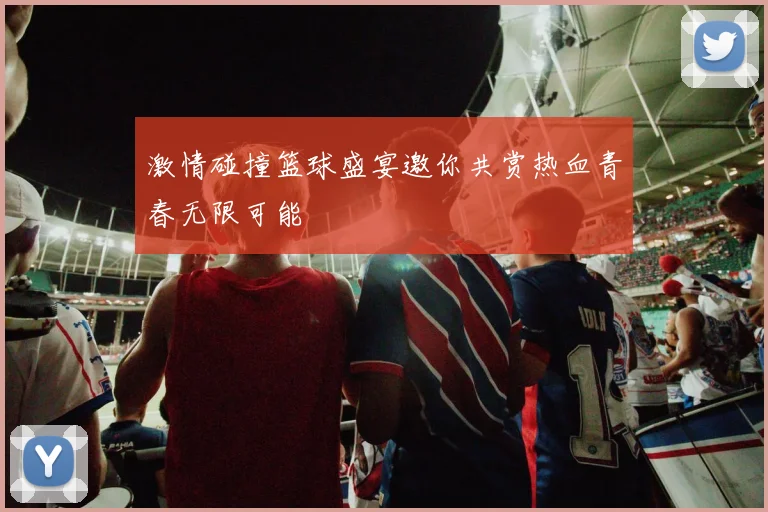 激情碰撞篮球盛宴邀你共赏热血青春无限可能