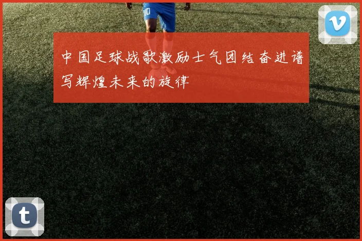 中国足球战歌激励士气团结奋进谱写辉煌未来的旋律