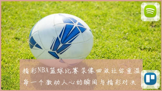 精彩NBA篮球比赛录像回放让你重温每一个激动人心的瞬间与精彩对决